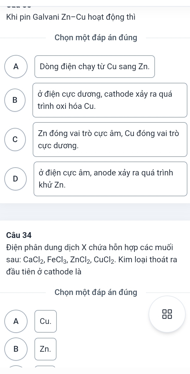 Khi pin Galvani Zn-Cu hoạt động thì
Chọn một đáp án đúng
A Dòng điện chạy từ Cu sang Zn.
B ở điện cực dương, cathode xảy ra quá
trình oxi hóa Cu.
C Zn đóng vai trò cực âm, Cu đóng vai trò
cực dương.
ở điện cực âm, anode xảy ra quá trình
D khử Zn.
Câu 34
Điện phân dung dịch X chứa hỗn hợp các muối
sau: CaCl_2, FeCl_3, ZnCl_2, CuCl_2. Kim loại thoát ra
đầu tiên ở cathode là
Chọn một đáp án đúng
A Cu.
B Zn.