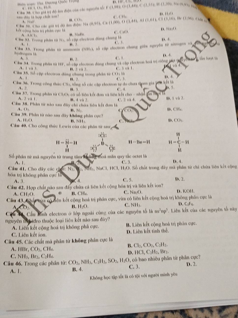 Diên soạn: Ths: Dương Quốc Trạng
             
Câu 30. Cho giả trị độ âm điện của các nguyên tổi P(3,98),O(3,44),C(2,55), D,111,CH,D 11(2,20) Ma (0/3 Mäs
, .
sau dây là hợp chất lon li,0
A. NaF
". CO_3,
Câu 31. Chu các giả trị độ âm 1100 N ạ (0,93),Ca(1,00),O(3,44),A(1,61),C1(3,16),Br(2,96),Cise, C_1CH_4
kết cộng hóa trị phân cực là CaO_2
D. Na_2O
A. A C l B. NaBr.
C
Câu 32. Trong phân tử N_A , số cập electron dùng chung là
D. A.
A. 1 B、2 C. 3.
Câu 3ã. Trong phân từ ammonia (NH_3) % số cập electron chung giữa nguyên từ nitrogen và
D. 4.
hydrogen là C ,1,
A. 1 i 1,2,
Câu 34. Trong phần tử HF, số cập electron dùng chung và cập electron hoá trị riêng của B lần lượt là
A. 1 và 3 B. 2 và 2. C. 3 và 1. và 4
Câu 35, Số cặp electron đùng chung trong phân tử CO_2li
A、 1 B. 2. C. 3.
D,A,
Câu 36. Trong công thức CS3, tổng số các cập electron tự đo chưa tham gia liên kết là
A.2. B. 3. C. A
5_c
Câu 37, Trong phân tử Cl_3O_3 : có số liên kết đơn và liên kết ch o-nhie finters
A. 2 và 1. B. d và 2. C. 2VN 4,
D. |vii2.
Câu 38. Phân tử nào sau đây chi chứa liên kết đơn là
A. O_3, CH_4.
B. N_3, 
D.
Câu 39, Phân từ nào sau dây không phân cực?
A. H_3O_4 B. NH C. D. CO_2.
Câu 40. Cho công thức Lewis của các phân tử sauy
||
H=hat N=11
H-Be=IL H=C=H

i 
Số phân từ mả nguyên tử trung tâm không thoà mãn quy tắc octet là
A. 1. C. 3. D. 4.
Câu 41. Cho dãy các chất: N_2 , H  ₂, NH₃, NaCl,  H Cl, 1,( D. Số chất trong dãy mà phân tứ chi chứa liên kết cộng
hóa trị không phân cực là D. 2.
A. 3.. 4. C. 5.
Câu 42. Hợp chất nào sau đây chứa cả liên kết cộng hóa trị và liên kết ion?
A. CH_2O.. B. CH₄. C. Na₂O. D. KOH.
Câu 43, Chất vừm có hên kết cộng hoá trị phân cực, vừa có liên kết cộng hoá trị không phân cực là
CO_2 B. H_2O.
D.
C. NH_3. C_2F_6.
Câu 44, Cầu hình electron ở lớp ngoài cùng của các nguyên tố là ns^2np^5. Liên kết của các nguyên tố này
nguyên to bidro thuộc loại liên kết nào sau đây?
A. Liên kết cộng hoá trị không phâ cực. B. Liên kết cộng hoá trị phân cực.
C. Liên kết ion. D. Liên kết tinh thể.
Câu 45. Các chất mà phân tử không phân cực là
B. Cl_2,CO_2,C_2H_2.
A. HBr, CO_2,CH_4.
D. HCl,C_2H_2,Br_2.
C. NH_3,Br_2,C_2H_4.
, có bao nhiêu phân tử phân cực?
Câu 46. Trong các phân tử: CO_2,NH_3,C_2H_2,SO_2,H_2O C.3. D. 2.
A. 1. B. 4.
Không học tập tốt là có tội với người mình yêu