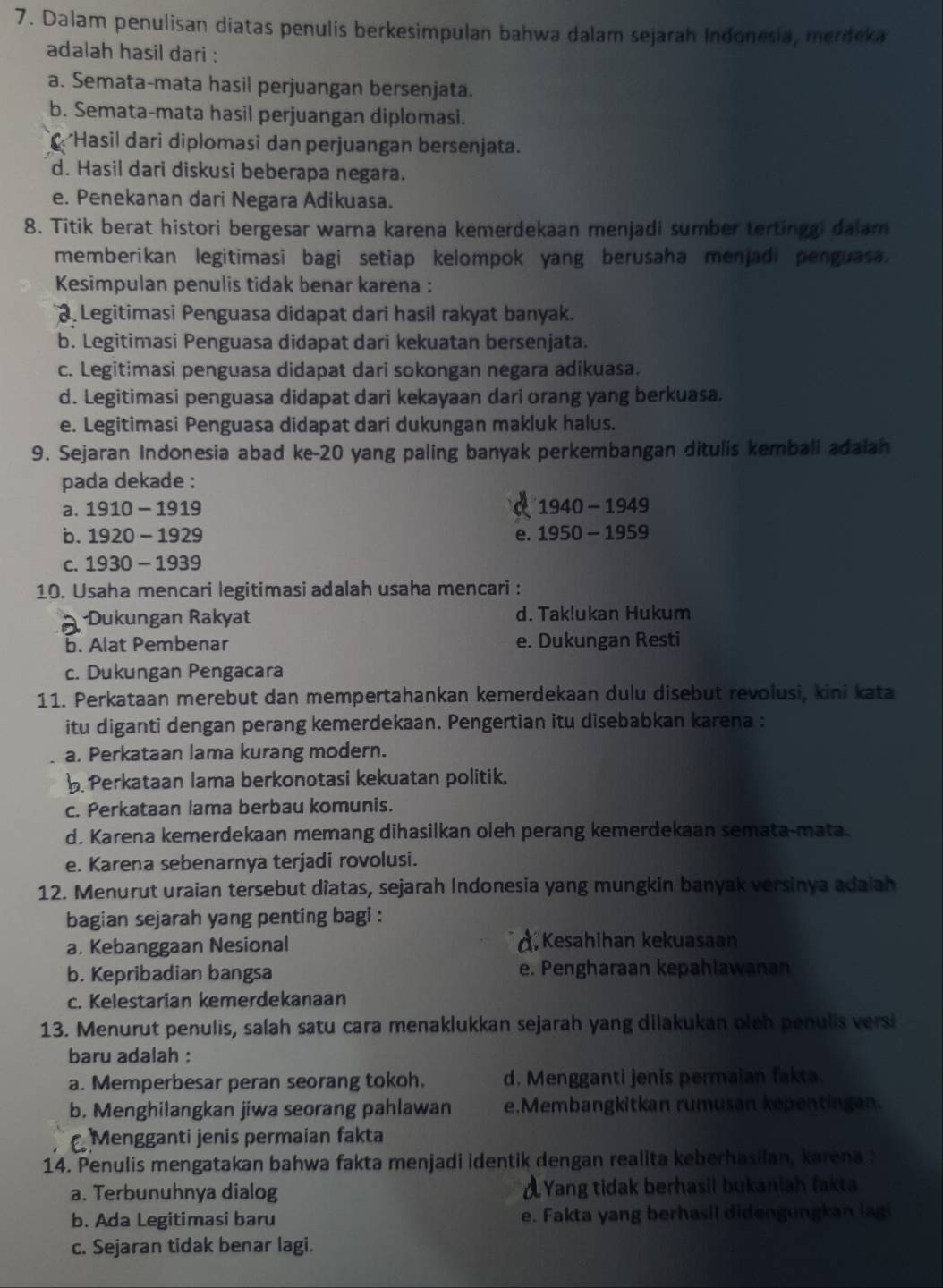 Dalam penulisan diatas penulis berkesimpulan bahwa dalam sejarah Indonesia, merdeka
adalah hasil dari :
a. Semata-mata hasil perjuangan bersenjata.
b. Semata-mata hasil perjuangan diplomasi.
Hasil dari diplomasi dan perjuangan bersenjata.
d. Hasil dari diskusi beberapa negara.
e. Penekanan dari Negara Adikuasa.
8. Titik berat histori bergesar warna karena kemerdekaan menjadi sumber tertinggi dalam
memberikan legitimasi bagi setiap kelompok yang berusaha menjadi penguasa .
Kesimpulan penulis tidak benar karena :
3. Legitimasi Penguasa didapat dari hasil rakyat banyak.
b. Legitimasi Penguasa didapat dari kekuatan bersenjata.
c. Legitimasi penguasa didapat dari sokongan negara adikuasa.
d. Legitimasi penguasa didapat dari kekayaan dari orang yang berkuasa.
e. Legitimasi Penguasa didapat dari dukungan makluk halus.
9. Sejaran Indonesia abad ke-20 yang paling banyak perkembangan ditulis kemball adaian
pada dekade :
a. 1910-191 9
1940-1949
b. 1 920-1929 e. 1950-1959
c. 1 930-19 39
10. Usaha mencari legitimasi adalah usaha mencari :
Dukungan Rakyat d. Taklukan Hukum
b. Alat Pembenar e. Dukungan Resti
c. Dukungan Pengacara
11. Perkataan merebut dan mempertahankan kemerdekaan dulu disebut revolusi, kini kata
itu diganti dengan perang kemerdekaan. Pengertian itu disebabkan karena :
a. Perkataan lama kurang modern.
Perkataan lama berkonotasi kekuatan politik.
c. Perkataan lama berbau komunis.
d. Karena kemerdekaan memang dihasilkan oleh perang kemerdekaan semata-mata.
e. Karena sebenarnya terjadi rovolusi.
12. Menurut uraian tersebut diatas, sejarah Indonesia yang mungkin banyak versinya adalah
bagian sejarah yang penting bagi :
a. Kebanggaan Nesional À, Kesahihan kekuasaan
b. Kepribadian bangsa e. Pengharaan kepahlawanan
c. Kelestarian kemerdekanaan
13. Menurut penulis, salah satu cara menaklukkan sejarah yang dilakukan oleh penulis versi
baru adalah :
a. Memperbesar peran seorang tokoh. d. Mengganti jenis permaian fakta.
b. Menghilangkan jiwa seorang pahlawan e.Membangkitkan rumusan kepentingan.
Mengganti jenis permaian fakta
14. Penulis mengatakan bahwa fakta menjadi identik dengan realita keberhasilan, karena
a. Terbunuhnya dialog Yang tidak berhasil bukaniah (akta
b. Ada Legitimasi baru e. Fakta yang berhasil didengungkan lagi
c. Sejaran tidak benar lagi.