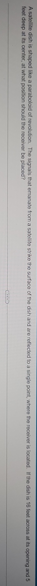 A satellite dish is shaped like a paraboloid of revolution. The signals that emanate from a satellite strike the surface of the dish and are reflected to a single point, where the receiver is located. If the dish is 16 feet across at its opening and 5
feet deep at its center, at what position should the receiver be placed?