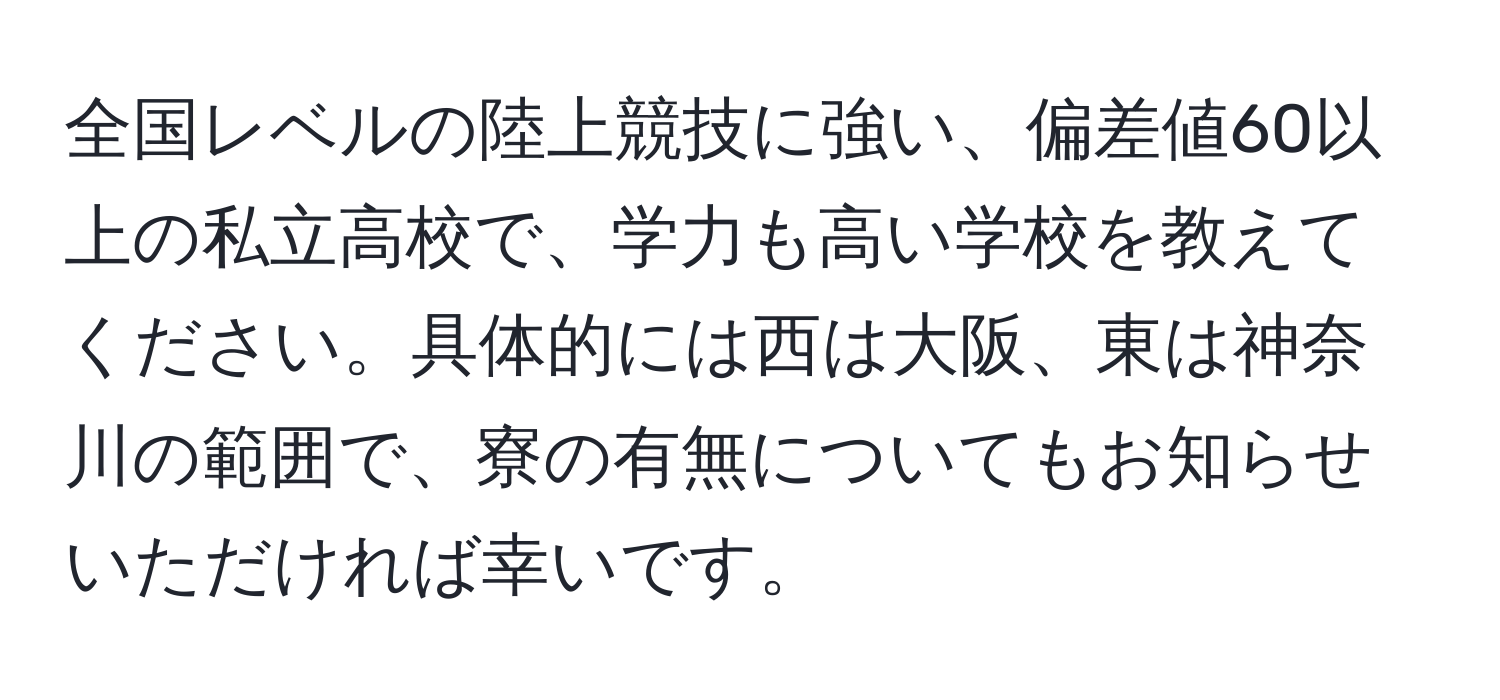 全国レベルの陸上競技に強い、偏差値60以上の私立高校で、学力も高い学校を教えてください。具体的には西は大阪、東は神奈川の範囲で、寮の有無についてもお知らせいただければ幸いです。