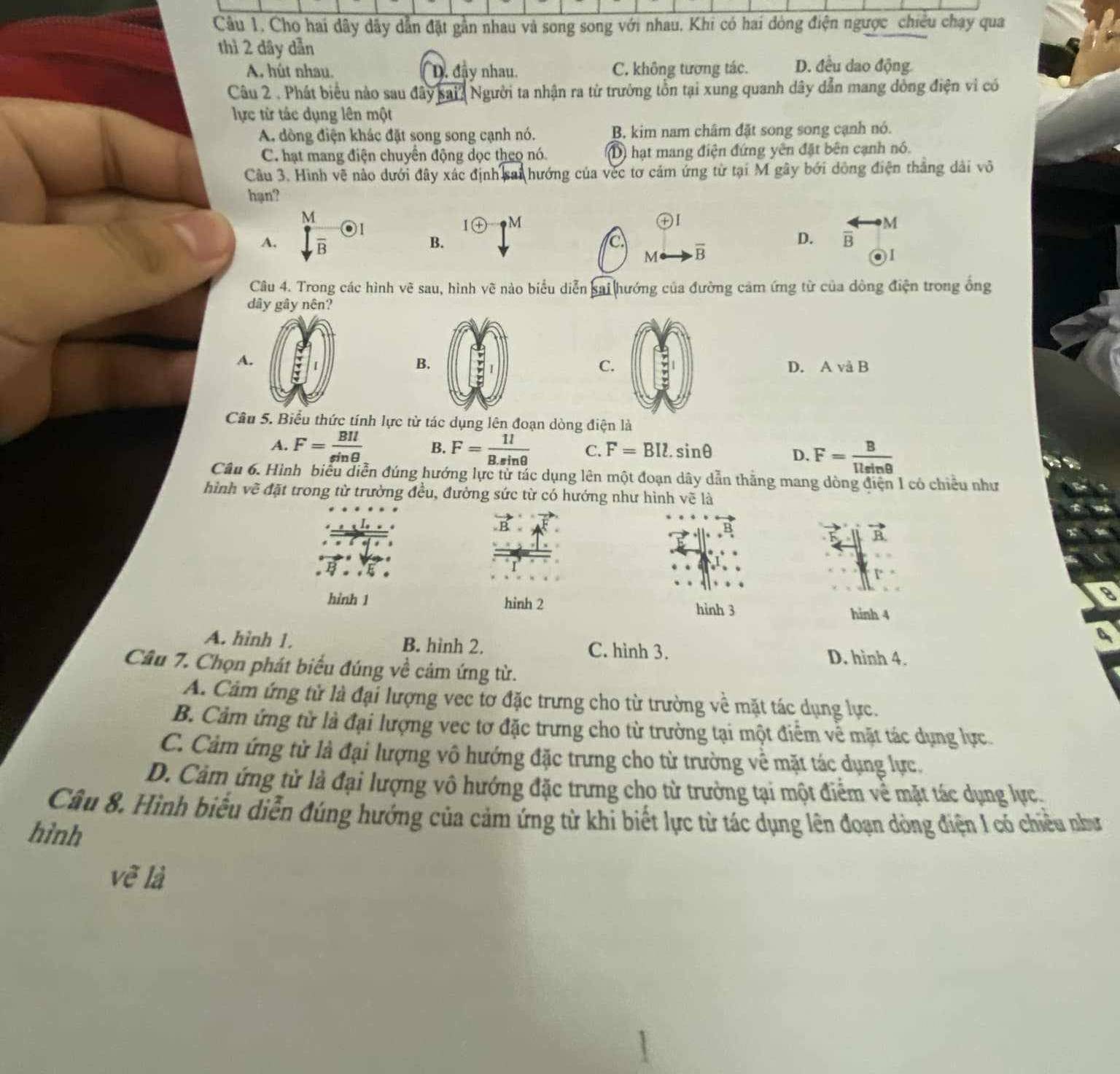 Cho hai dây dây dẫn đặt gần nhau và song song với nhau, Khi có hai đòng điện ngược_chiêu chạy qua
thì 2 dây dẫn
A. hút nhau. D. đây nhau. C. không tương tác. D. đều dao động
Câu 2 . Phát biểu nào sau đây sai? Người ta nhận ra từ trường tồn tại xung quanh dây dẫn mang dòng điện vì có
lực từ tác dụng lên một
A dòng điện khác đặt song song cạnh nó. B, kim nam châm đặt song song cạnh nó.
C. hạt mang điện chuyển động dọc theo nó. D) hạt mang điện đứng yên đặt bên cạnh nó.
Câu 3. Hình vẽ nào dưới đây xác định sai hướng của véc tơ cảm ứng từ tại M gây bởi dông điện thắng dài vô
hạn?
A.  M/sqrt(B) odot I
I M
+
B.
C overline B
D. overleftrightarrow Boverleftrightarrow 
M
01
Câu 4. Trong các hình vẽ sau, hình vẽ nào biểu diễn sai hướng của đường cảm ứng từ của dòng điện trong ổng
dây gây nên?
A.
C.
B. D. A vå B
Câu 5. Biểu thức tính lực từ tác dụng lên đoạn dòng điện là
A. F= BIl/sin θ   B. F= 1l/B.sin θ   C. F=BIl.sin θ
D. F= B/1lsin θ  
Câu 6. Hình biểu diễn đúng hướng lực tử tác dụng lên một đoạn dây dẫn thắng mang dòng điện 1 có chiều như
hình vẽ đặt trong từ trường đều, đường sức từ có hướng như hình vẽ là
hình 1 hinh 2 hình 3 hinh 4
a
A. hình 1. B. hình 2. C. hình 3.
D. hình 4.
Câu 7. Chọn phát biểu đúng về cảm ứng từ.
A. Cảm ứng tử là đại lượng vec tơ đặc trưng cho từ trường về mặt tác dụng lực.
B. Cảm ứng từ là đại lượng vec tơ đặc trưng cho từ trường tại một điểm về mặt tác dụng lực.
C. Cảm ứng từ là đại lượng vô hướng đặc trưng cho từ trưởng về mặt tác dụng lực.
D. Cảm ứng từ là đại lượng vô hướng đặc trưng cho từ trưởng tại một điểm về mặt tác dụng lực
Câu 8. Hình biểu diễn đúng hướng của cảm ứng từ khi biết lực từ tác dụng lên đoạn dòng điện I có chiều như
hình
vẽ là