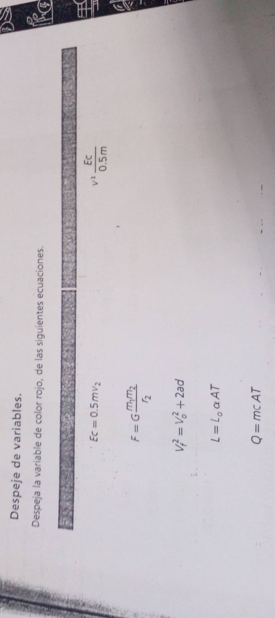 Despeje de variables. 
Despeja la variable de color rojo, de las siguientes ecuaciones. V
Ec=0.5mv_2
v^2 EC/0.5m 
F=Gfrac m_1m_2r_2
V_f^(2=V_o^2+2ad
L=L_0)alpha AT
Q=mcAT