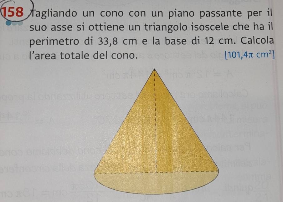 158 fagliando un cono con un piano passante per il 
suo asse si ottiene un triangolo isoscele che ha il 
perimetro di 33,8 cm e la base di 12 cm. Calcola 
l’area totale del cono. [101,4π cm^2]