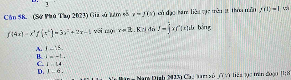 (Sở Phú Thọ 2023) Giả sử hàm số y=f(x) có đạo hàm liên tục trên R thỏa mãn f(1)=1 và
f(4x)-x^3f(x^4)=3x^2+2x+1 với mọi x∈ R. Khị đó I=∈tlimits _x^4xf'(x)dx bằng
A. I=15.
B. I=-1.
C. I=14.
D. I=6. 
Bản = Nam Đinh 2023) Cho hàm só f(x) liên tục trên đoạn [1;8