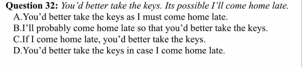 You’d better take the keys. Its possible I’ll come home late.
A.You’d better take the keys as I must come home late.
B.I’ll probably come home late so that you’d better take the keys.
C.If I come home late, you’d better take the keys.
D.You’d better take the keys in case I come home late.