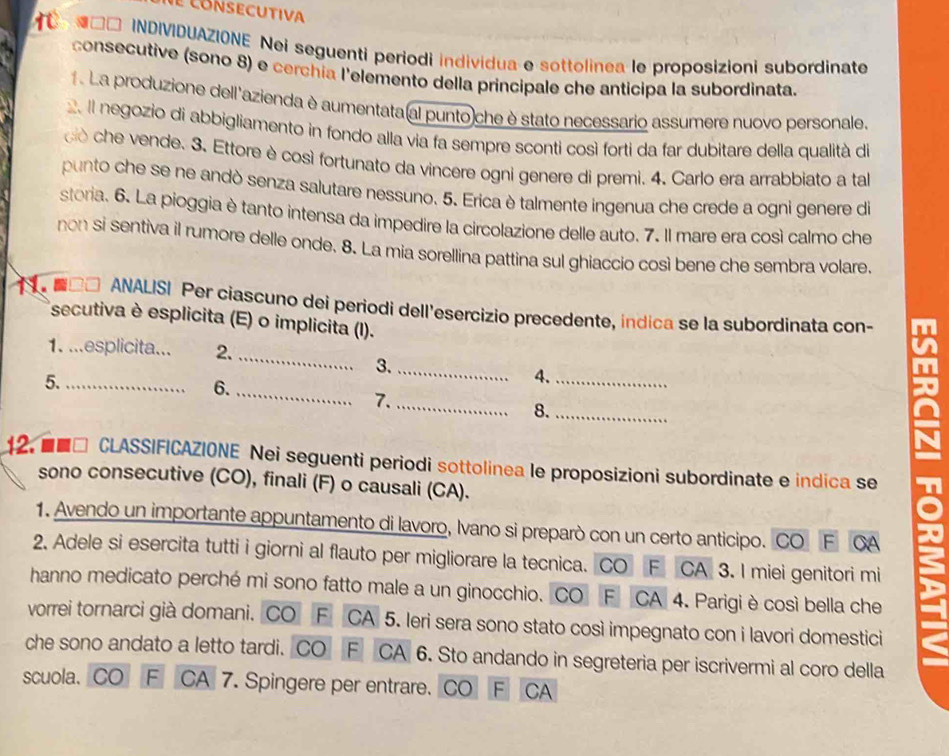 consecutiva
1 INDIVIDUAZIONE Nei seguenti periodi individua e sottolinea le proposizioni subordinate
consecutive (sono 8) e cerchía l'elemento della principale che anticipa la subordinata.
1. La produzione dell'azienda è aumentata(al punto che è stato necessario assumere nuovo personale.
2. Il negozio di abbigliamento in fondo alla via fa sempre sconti così forti da far dubitare della qualità di
do che vende. 3. Ettore è così fortunato da vincere ogni genere di premi. 4. Carlo era arrabbiato a tal
punto che se ne andò senza salutare nessuno. 5. Erica è talmente ingenua che crede a ogni genere di
storia. 6. La pioggia è tanto intensa da impedire la circolazione delle auto. 7. Il mare era così calmo che
non si sentiva il rumore delle onde. 8. La mia sorellina pattina sul ghiaccio così bene che sembra volare,
■□□ ANALISI Per ciascuno dei periodi dell'esercizio precedente, indica se la subordinata con-
secutiva è esplicita (E) o implicita (I).
_
1. ...esplicita... 2.
3._
5._
4._
6._
7._
8._
12. ■■□ CLASSIFICAZIONE Nei seguenti periodi sottolinea le proposizioni subordinate e indica se
sono consecutive (CO), finali (F) o causali (CA).
1. Avendo un importante appuntamento di lavoro, Ivano si preparò con un certo anticipo. CO F CA
2. Adele si esercita tutti i giorni al flauto per migliorare la tecnica. CO F CA 3. I miei genitori mi
hanno medicato perché mi sono fatto male a un ginocchio. CO F CA 4. Parigi è così bella che
vorrei tornarci già domani. CO F CA 5. Ieri sera sono stato così impegnato con i lavori domestici
che sono andato a letto tardi. CO F CA 6. Sto andando in segreteria per iscrivermi al coro della
scuola、 CO F CA 7. Spingere per entrare. CO F  CA