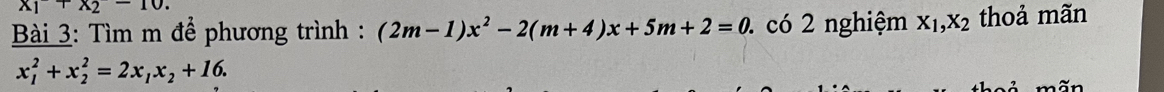 x_1+x_2-10. 
* Bài 3: Tìm m để phương trình : (2m-1)x^2-2(m+4)x+5m+2=0 2 có 2 nghiệm X_1, X_2 thoả mãn
x_1^(2+x_2^2=2x_1)x_2+16.