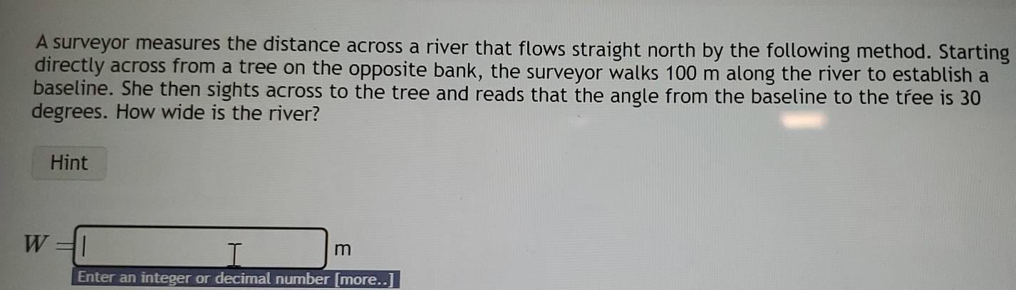 A surveyor measures the distance across a river that flows straight north by the following method. Starting 
directly across from a tree on the opposite bank, the surveyor walks 100 m along the river to establish a 
baseline. She then sights across to the tree and reads that the angle from the baseline to the tree is 30
degrees. How wide is the river? 
Hint
W=□ m
Enter an integer or decimal number [more..]