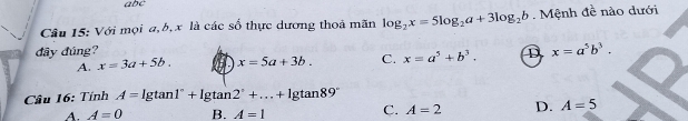 abc
Câu 15: Với mọi a, b, x là các số thực dương thoả mãn log _2x=5log _2a+3log _2b. Mệnh đề nào dưới
đây đúng? D x=a^5b^3.
A. x=3a+5b. x=5a+3b. C. x=a^5+b^3. 
Câu 16: Tính A=lg tan 1°+lg tan 2°+...+lg tan 89°
C.
A. A=0 B. A=1 A=2 D. A=5