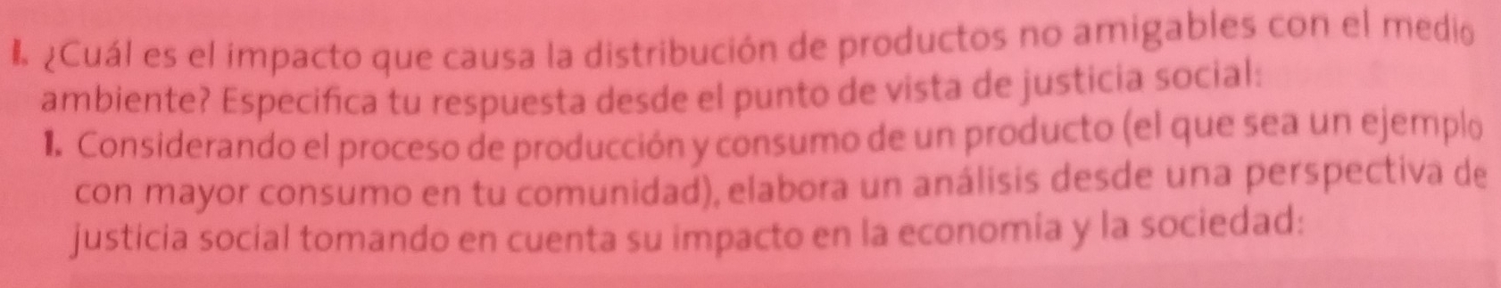 ¿Cuál es el impacto que causa la distribución de productos no amigables con el medio 
ambiente? Especifica tu respuesta desde el punto de vista de justicia social: 
1. Considerando el proceso de producción y consumo de un producto (el que sea un ejemplo 
con mayor consumo en tu comunidad), elabora un análisis desde una perspectiva de 
justicia social tomando en cuenta su impacto en la economia y la sociedad: