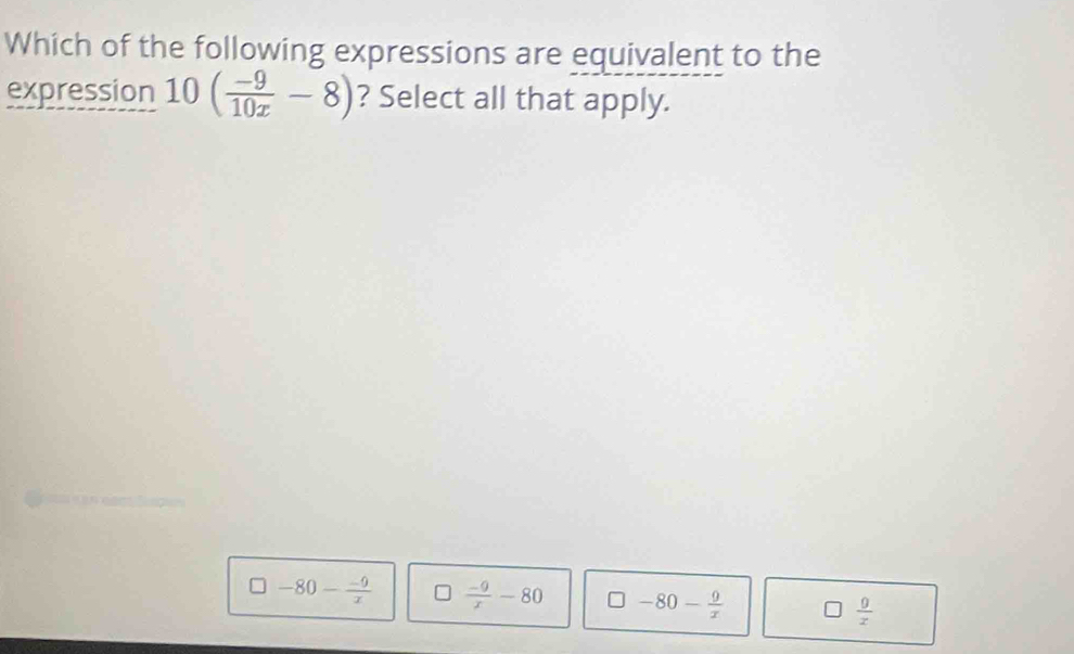 Which of the following expressions are equivalent to the
expression 10( (-9)/10x -8) ? Select all that apply.
□ -80- (-9)/x  *  (-9)/x -80 □ -80- 9/x   0/x 