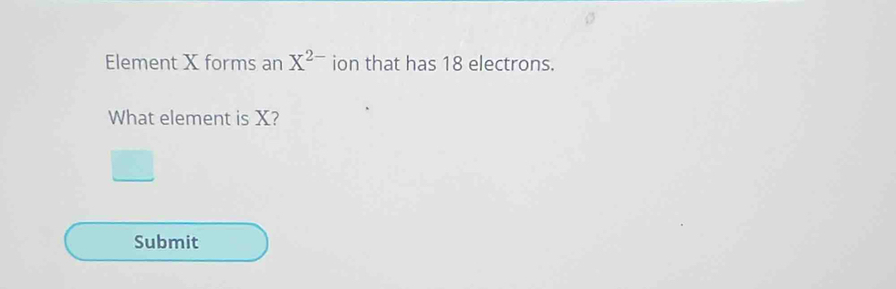 Element X forms an X^(2-) ion that has 18 electrons. 
What element is X? 
Submit