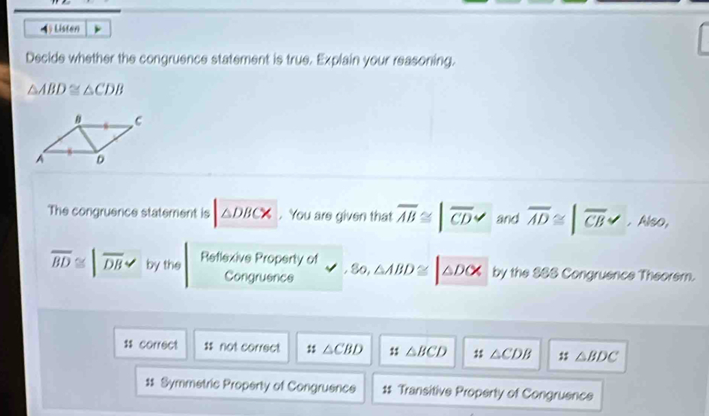 Listen
Decide whether the congruence statement is true. Explain your reasoning.
△ ABD≌ △ CDB
The congruence statement is △ DBC*. You are given that overline AB≌ |overline CD and overline AD≌ |overline CB ,Also,
overline BD≌ |overline DB by the Reflexive Property of
Congruence 80, △ ABD≌ △ DOX by the S88 Congruence Theorem.
$$ correct $s not correct △ CBD △ BCD : △ CDB △ BDC
$$ Symmetric Property of Congruence $ Transitive Property of Congruence