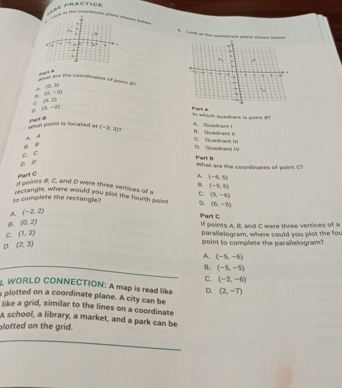 ABE PRACTICE
at the coordinate hown below 
6. Look at the coordinate plane shown below
part A 
what are the coordinates of point
A. (2,3)
B. (2,-3)
C. (3,2)
D. (3,-2)
Part A
In which quadrant is point B?
Part B
A. Quadrant I
What point is located at (-2,3) ? B. Quadrant II
A. A
C. Quadrant III
B. B
D. Quadrant IV
C. C
Part B
D. D
What are the coordinates of point C?
Part C
A. (-6,5)
B. (-5,6)
If points B, C, and D were three vertices of a C. (5,-6)
rectangle, where would you plot the fourth point D. (6,-5)
to complete the rectangle?
A. (-2,2)
Part C
B. (0,2)
If points A, B, and C were three vertices of a
C. (1,2)
parallelogram, where could you plot the fou
D. (2,3)
point to complete the parallelogram?
A. (-5,-6)
B. (-5,-5)
C. (-2,-6)
L WORLD CONNECTION: A map is read like D. (2,-7)
s plotted on a coordinate plane. A city can be
like a grid, similar to the lines on a coordinate
A school, a library, a market, and a park can be
plotted on the grid.