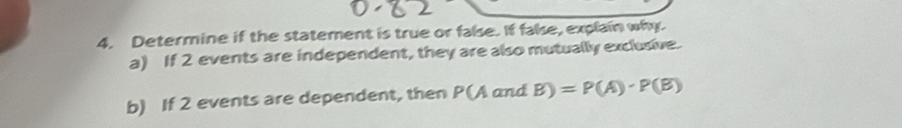 Determine if the statement is true or false. If false, explain why. 
a) If 2 events are independent, they are also mutually exclusive. 
b) If 2 events are dependent, then P(A and B)=P(A)· P(B)