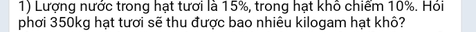 Lượng nước trong hạt tươi là 15%, trong hạt khô chiểm 10%. Hói 
phơi 350kg hạt tươi sẽ thu được bao nhiêu kilogam hạt khô?