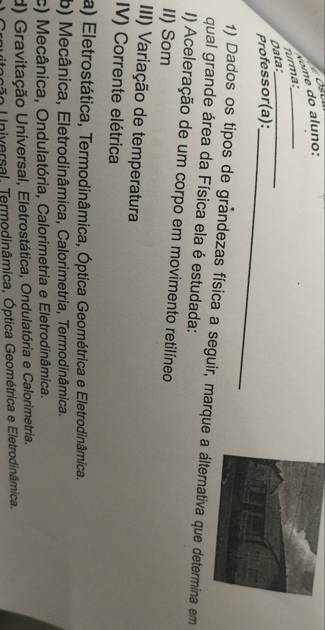 Turma:_
Data:_
Professor(a):_
1) Dados os tipos de grandezas física a seguir, marque va que determina em
qual grande área da Física ela é estudada:
I) Aceleração de um corpo em movimento retilíneo
II) Som
III) Variação de temperatura
IV) Corrente elétrica
a) Eletrostática, Termodinâmica, Óptica Geométrica e Eletrodinâmica.
b) Mecânica, Eletrodinâmica, Calorimetria, Termodinâmica.
c) Mecânica, Ondulatória, Calorimetria e Eletrodinâmica.
d) Gravitação Universal, Eletrostática, Ondulatória e Calorimetria.
ção Universal. Termodinâmica, Óptica Geométrica e Eletrodinâmica.