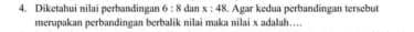 Diketahui nilai perbandingan 6:8 dan x:48. Agar kedua perbandingan tersebut 
merupakan perbandingan berbalik nilai maka nilai x adalah….