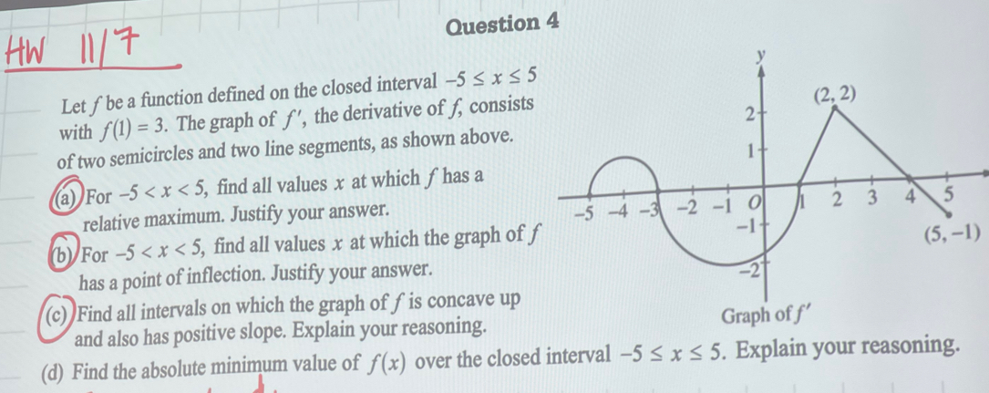 Let ∫be a function defined on the closed interval -5≤ x≤ 5
with f(1)=3. The graph of ƒ’, the derivative of f, consist
of two semicircles and two line segments, as shown above.
(a) For -5 , find all values x at which f has a
relative maximum. Justify your answer. 
(b) For -5 , find all values x at which the graph of 
has a point of inflection. Justify your answer.
(c) Find all intervals on which the graph of f is concave up
and also has positive slope. Explain your reasoning. Graph of 
(d) Find the absolute minimum value of f(x) over the closed interval -5≤ x≤ 5. Explain your reasoning.