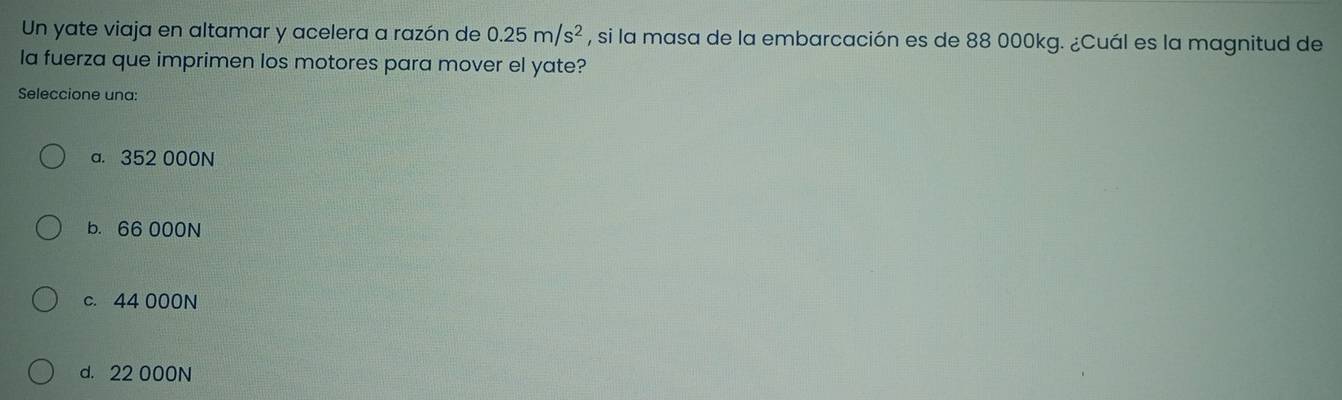 Un yate viaja en altamar y acelera a razón de 0.25m/s^2 , si la masa de la embarcación es de 88 000kg. ¿Cuál es la magnitud de
la fuerza que imprimen los motores para mover el yate?
Seleccione una:
a. 352 000N
b. 66 000N
c. 44 000N
d. 22 000N