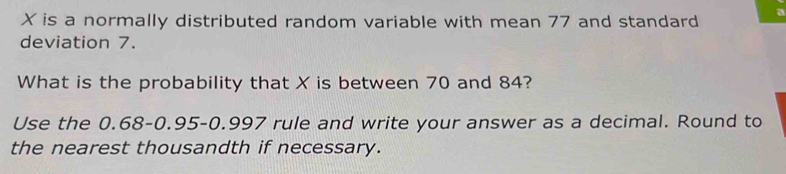 X is a normally distributed random variable with mean 77 and standard 
deviation 7. 
What is the probability that X is between 70 and 84? 
Use the 0.68 - 0.95 -0.997 rule and write your answer as a decimal. Round to 
the nearest thousandth if necessary.