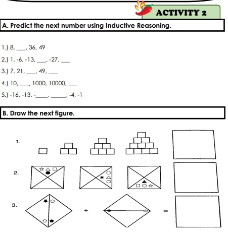 ACTIVITY 2 
A. Predict the next number using Inductive Reasoning. 
1.) 8,_ , 36, 49
2.) 1, -6, -13, _, -27,_ 
3.) 7, 21, _, 49,_ 
4.) 10,_ , 1000, 10000,_ 
5.) -16, -13, -_ _, -4, -1
B. Draw the next figure. 
1. 
☆ 
2. 
a 
□ * 
3. 
+ 
=