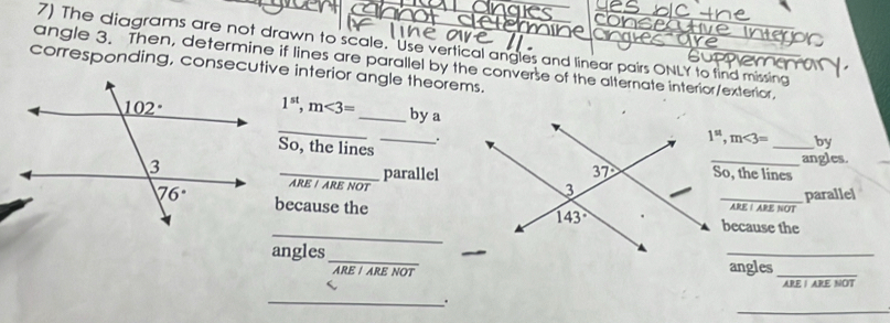 The diagrams are not drawn to scale. Use vertical angles and linear pairs ONLY to find missing
angle 3. Then, determine if lines are parallel by the converse of the alternate interior/exterior.
corresponding, consecutive interior angle theorems.
_
1^(st),m<3= _by a
.
So, the lines
_
1^(st),m<3= _by
_angles.
_parallelSo, the lines
ARE / ARE NOT
because the _ARE I ARE NOT parallel
_
because the
angles_
_
angles
_
ARE | ARE NOT
_
_
.