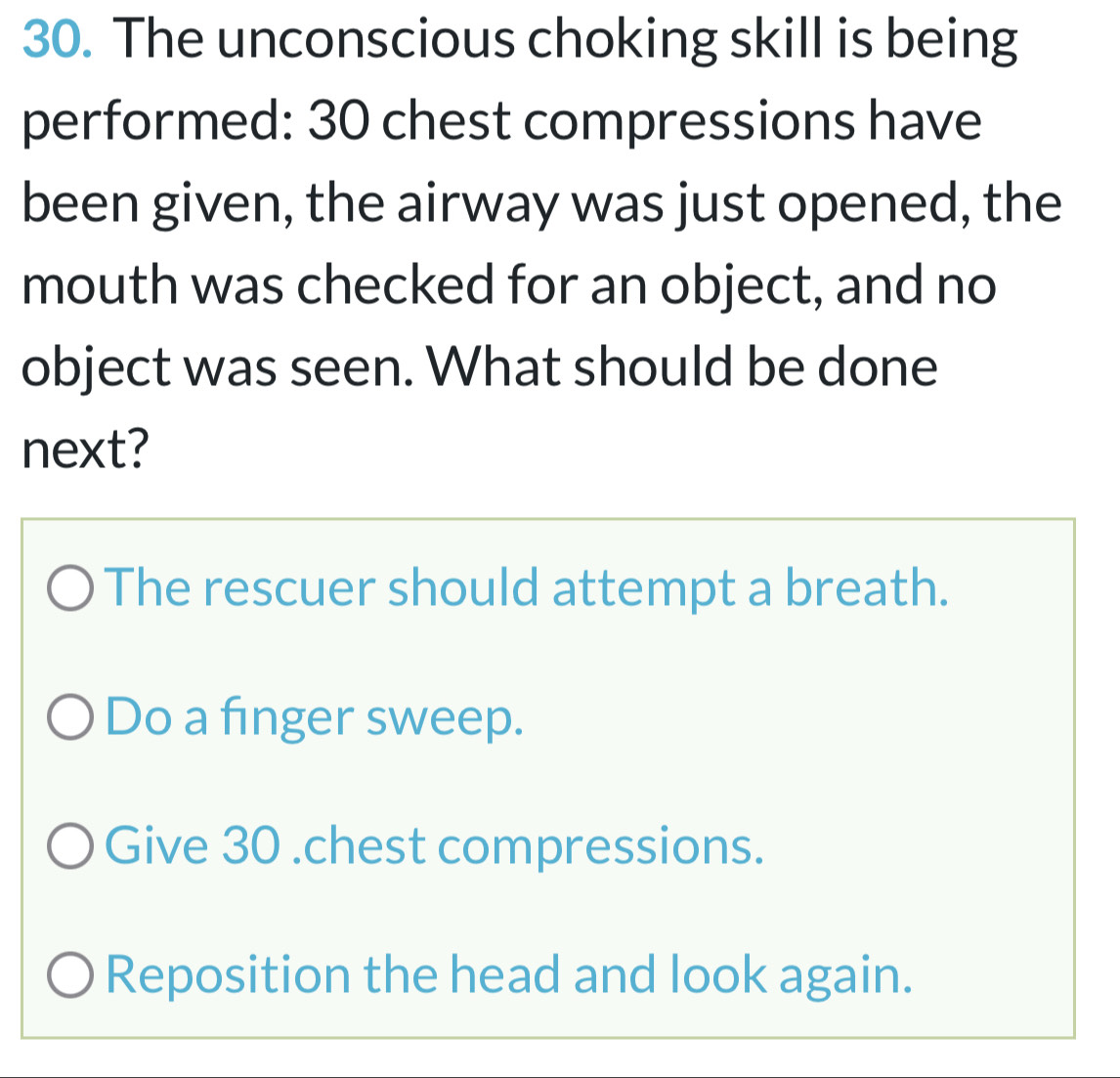 The unconscious choking skill is being
performed: 30 chest compressions have
been given, the airway was just opened, the
mouth was checked for an object, and no
object was seen. What should be done
next?
The rescuer should attempt a breath.
Do a finger sweep.
Give 30 .chest compressions.
Reposition the head and look again.