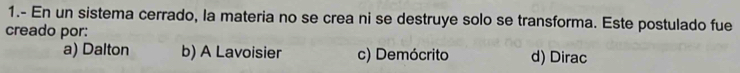 1.- En un sistema cerrado, la materia no se crea ni se destruye solo se transforma. Este postulado fue
creado por:
a) Dalton b) A Lavoisier c) Demócrito d) Dirac