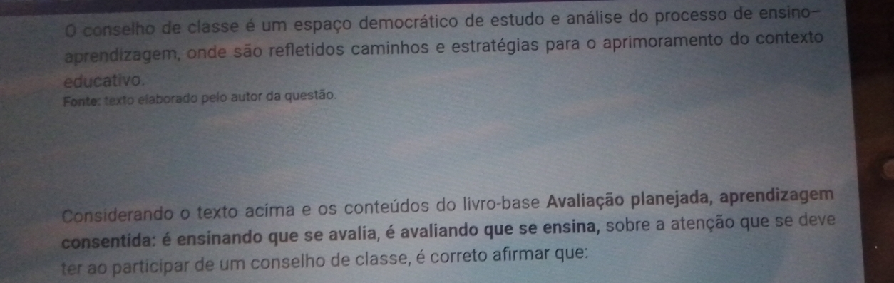 conselho de classe é um espaço democrático de estudo e análise do processo de ensino- 
aprendizagem, onde são refletidos caminhos e estratégias para o aprimoramento do contexto 
educativo. 
Fonte: texto elaborado pelo autor da questão. 
Considerando o texto acima e os conteúdos do livro-base Avaliação planejada, aprendizagem 
consentida: é ensinando que se avalia, é avaliando que se ensina, sobre a atenção que se deve 
ter ao participar de um conselho de classe, é correto afirmar que: