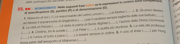 atleti, purtropp o tra i i b 
d'ager 
22. ■■□ RICONOSCIMENTO Nelle seguenti frasi indica se le espressioni in corsivo sono complementi 
di specificazione (S), partitivi (P) o di denominazione (D). 
1. Nessuno di noi (..P..) è responsabile del cattivo umore (._ ) di Matteo ( _). 2. Gli amici diedero 1. Lug 
ad Alessio il soprannome di Ghigliottina (. .) per il carattere sempre tagliente delle sue battute (.......). da m 
3. La città di Firenze (........ .) è stata la patria di Dante Alighieri (._ .), l'autore della Divina Commedia 
ora n 
influ 
(-----. 
.). 4. Cristina, tra le sorelle (. .) di Peter (. .), è quella più studiosa. 5. La sala dei professori 
(. . 
. ) è l'unica di tutto il piano (....... .) a essere sempre in ordine. 6. Il volo di linea (.......) per Hong and 
Kong parte dall'aeroporto di Malpensa (._ …….). 
1.