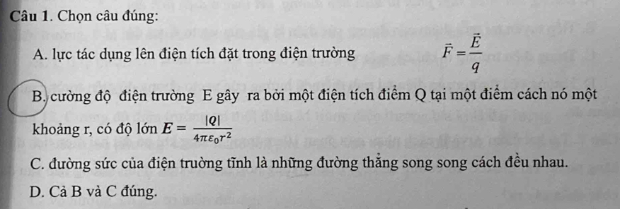 Chọn câu đúng:
A. lực tác dụng lên điện tích đặt trong điện trường vector F=frac vector Eq
B. cường độ điện trường E gây ra bởi một điện tích điểm Q tại một điểm cách nó một
khoảng r, có độ lớn E=frac |Q|4π varepsilon _0r^2
C. đường sức của điện truờng tĩnh là những đường thắng song song cách đều nhau.
D. Cả B và C đúng.