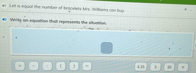 € Let n equal the number of bracelets Mrs. Williams can buy. 
€ Write an equation that represents the situation. 
( )
4.25 3 20 n