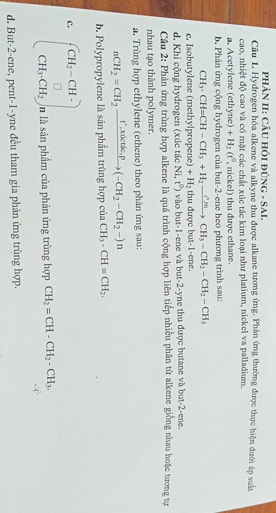 PHÀN II: CÂU HI ĐÚNG - SAI.
Câu 1. Hydrogen hóa alkene và alkyne thu được alkane tương ứng. Phản ứng thường được thực hiện dưới áp suất
cao, nhiệt độ cao và có mặt các chất xúc tác kim loại như platium, nickel va palladium.
a. Acetylene (ethyne) +H_2(t^0 , nickel) thu được ethane.
b. Phản ứng cộng hydrogen của but-2-ene heo phương trình sau:
CH_3-CH=CH-CH_3+H_2xrightarrow t^0NiCH_3-CH_2-CH_2-CH_3
c. Isobutylene (methylpropene) +H_2 thu được but-1-ene.
d. Khi cộng hydrogen (xúc tác  1 sqrt(i) .t^0) vào but-1-ene và but-2-yne thu được butane và but-2-ene.
Câu 2: Phản ứng trùng hợp alkene là quá trình cộng hợp liên tiếp nhiều phân tử alkene giống nhau hoặc tương tự
nhau tạo thành polymer.
a. Trùng hợp ethylene (ethene) theo phản ứng sau:
nCH_2=CH_2xrightarrow t°,xictac,p(-CH_2-CH_2-)n
b. Polypropylene là sản phẩm trùng hợp của CH_3-CH=CH_2.
c. beginpmatrix CH_2-CH- CH_3· CH_2endpmatrix , là sản phẩm của phản ứng trùng hợp CH_2=CH-CH_2-CH_3.
d. But-2-ene, pent-1-yne đều tham gia phản ứng trùng hợp.