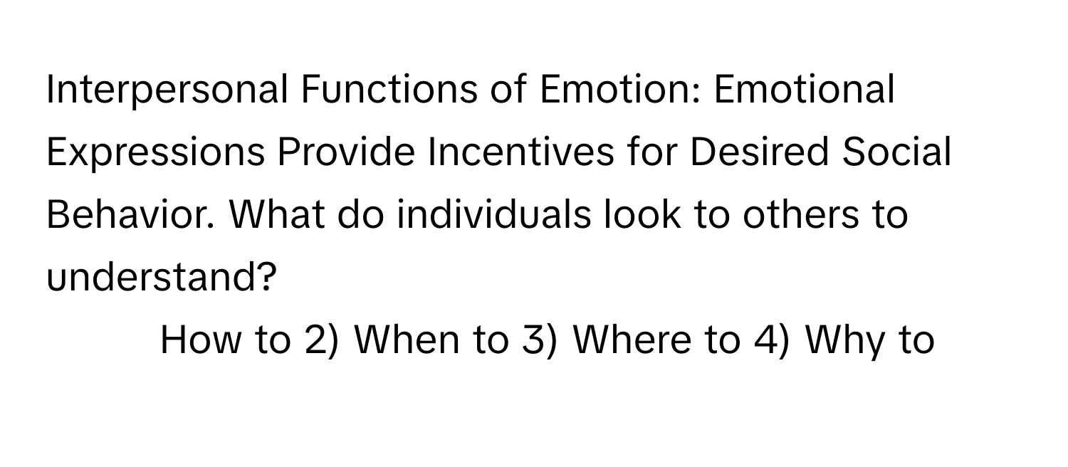 Interpersonal Functions of Emotion: Emotional Expressions Provide Incentives for Desired Social Behavior. What do individuals look to others to understand?

1) How to 2) When to 3) Where to 4) Why to