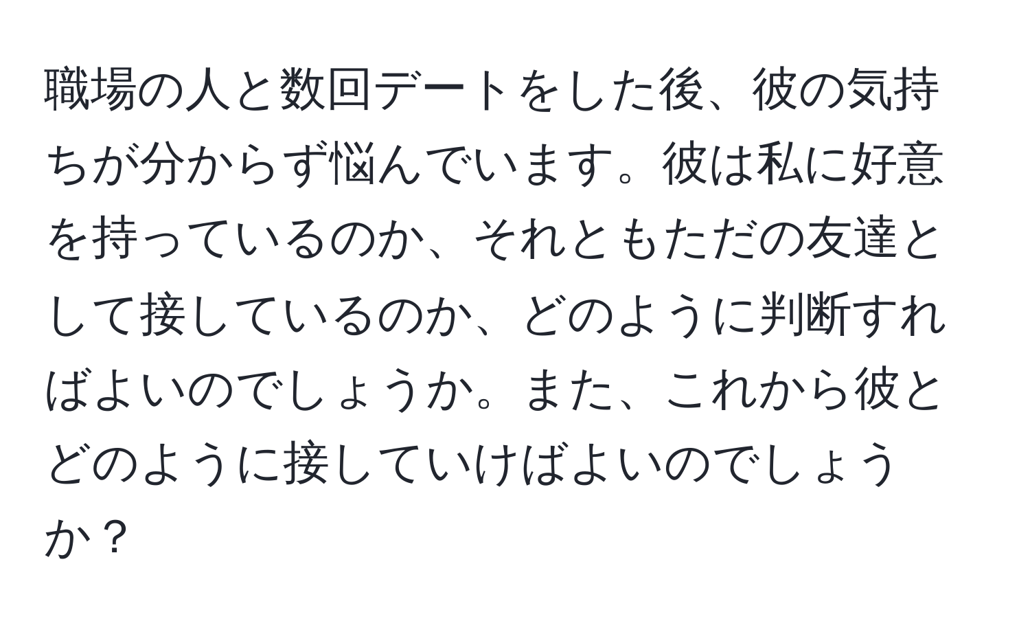 職場の人と数回デートをした後、彼の気持ちが分からず悩んでいます。彼は私に好意を持っているのか、それともただの友達として接しているのか、どのように判断すればよいのでしょうか。また、これから彼とどのように接していけばよいのでしょうか？