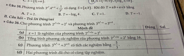 S=(0;+∈fty ).
D. S=(-∈fty ;0)∪ (log ,3;+∈fty ).
* Câu 35. Phương trình 3^(x^2)· 4^(x+1) có dạng S=(a;b). Khi đó T=ab+a+b bằng
A. T=2. B. T=-log _34. C. T=1. D. T=-1.
B. Câu hỏi - Trả lời Đúng/sai
» Câu 36. Cho phương trình 2^(x^2)+2x=2^3 và phương trình 3^(3x^3)-x=3^(x+5).