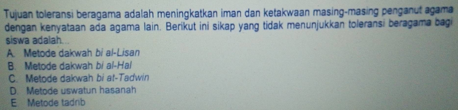 Tujuan toleransi beragama adalah meningkatkan iman dan ketakwaan masing-masing penganut agama
dengan kenyataan ada agama lain. Berikut ini sikap yang tidak menunjukkan toleransi beragama bagi
siswa adalah...
A. Metode dakwah bi al-Lisan
B. Metode dakwah bi al-Hal
C. Metode dakwah bi at-Tadwin
D. Metode uswatun hasanah
E Metode tadnb