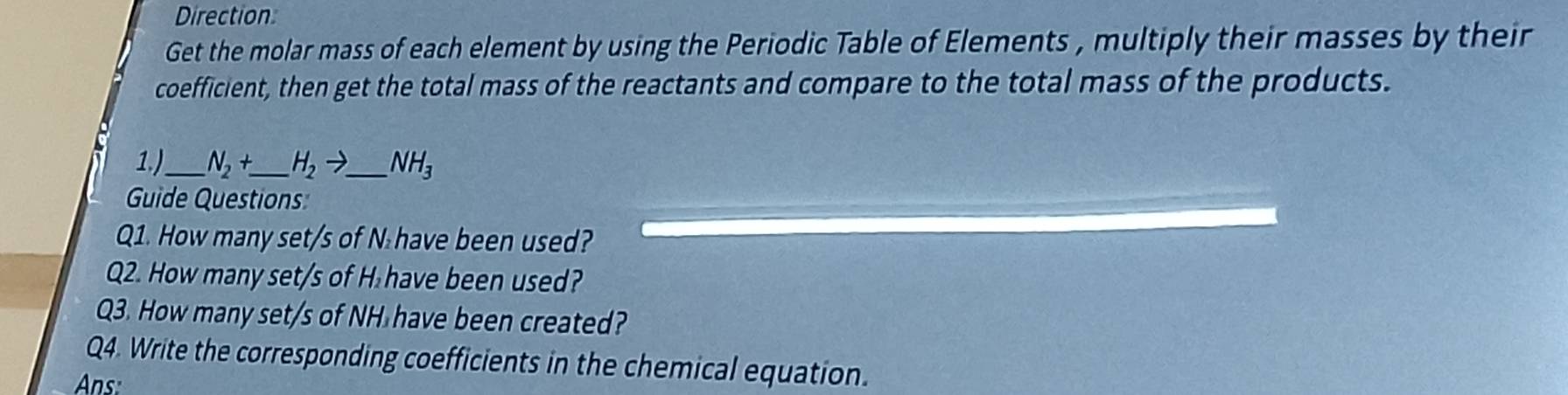 Direction 
Get the molar mass of each element by using the Periodic Table of Elements , multiply their masses by their 
coefficient, then get the total mass of the reactants and compare to the total mass of the products. 
1.)_ N_2+ _  H_2to _ NH_3
Guide Questions 
Q1. How many set/s of N have been used? 
Q2. How many set/s of H have been used? 
Q3. How many set/s of NH have been created? 
Q4. Write the corresponding coefficients in the chemical equation. 
Ans: