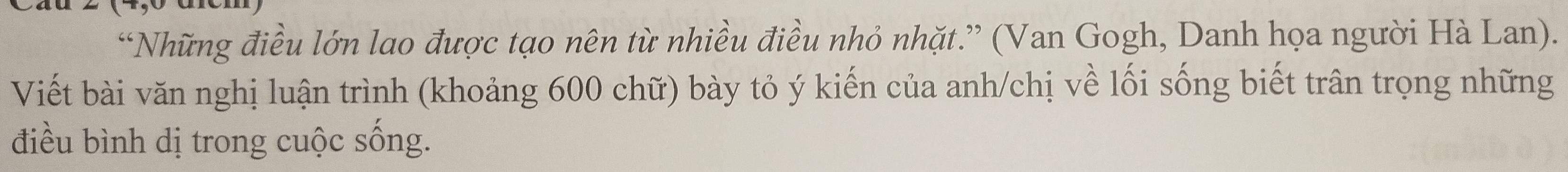 “Những điều lớn lao được tạo nên từ nhiều điều nhỏ nhặt.” (Van Gogh, Danh họa người Hà Lan). 
Viết bài văn nghị luận trình (khoảng 600 chữ) bày tỏ ý kiến của anh/chị về lối sống biết trân trọng những 
điều bình dị trong cuộc sống.