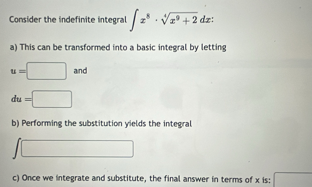 Consider the indefinite integral ∈t x^8· sqrt[4](x^9+2)dx :
a) This can be transformed into a basic integral by letting
u=□ an
du=□
b) Performing the substitution yields the integral
□
c) Once we integrate and substitute, the final answer in terms of x is: □