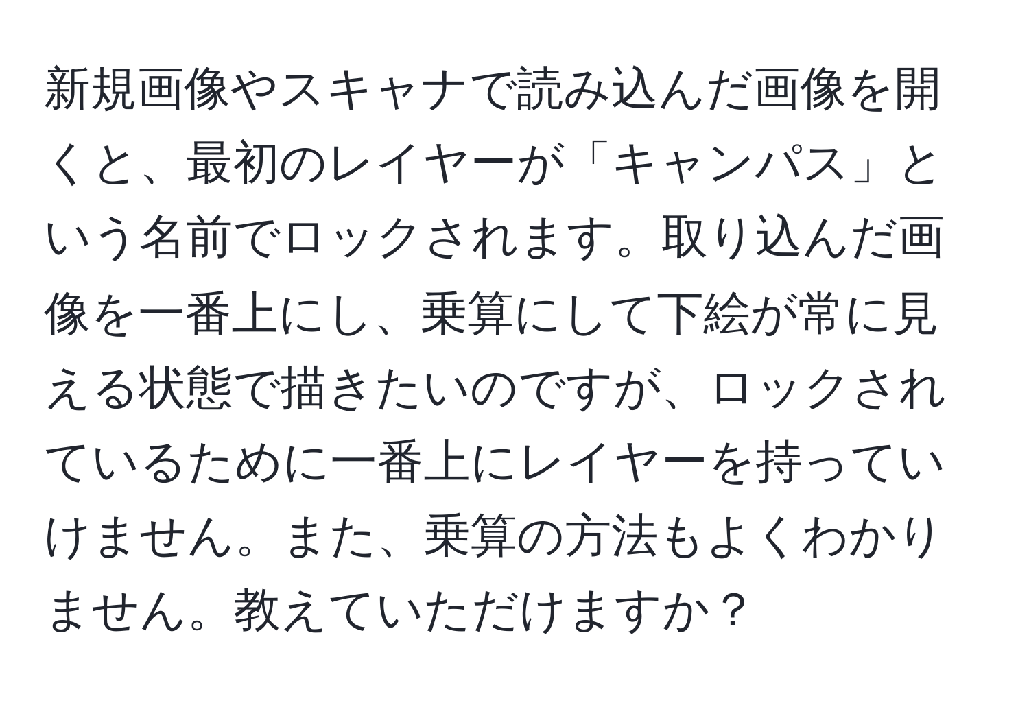 新規画像やスキャナで読み込んだ画像を開くと、最初のレイヤーが「キャンパス」という名前でロックされます。取り込んだ画像を一番上にし、乗算にして下絵が常に見える状態で描きたいのですが、ロックされているために一番上にレイヤーを持っていけません。また、乗算の方法もよくわかりません。教えていただけますか？