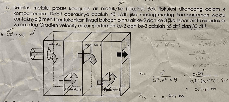 Setelah melalui proses koagulasi air masuk ke flokulasi. Bak flokulasi dirancang dalam 4
kompartemen. Debit operasinya adalah 40 L/dt, jika masing-masing kompartemen waktu 
kontaknya 3 menit tentukankan tinggi bukaan pintu air ke -2 dan ke -3 jika lebar pintu air adalah
25 cm dan Gradien velocity di kompartemen ke -2 dan ke -3 adalah 65dt^(-1) dan 30dt^(-1).