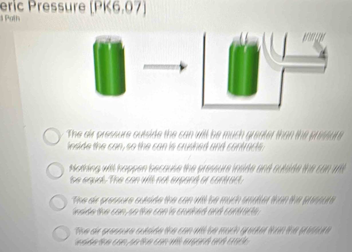 eric Pressure [PK6.07)
d Path
The dir pressure outside the can will be much greater I
inside the can, so the can is crushed and contracts .
Motring witt nappen bscause the pressure inside and outade the can uit
'he eouat. The can will not expand or contrac
The de presoure outdide the can vilt be much smalter than the prempur
nd de the can so the can 's crudned and contr act
The de crenne qutside the con vill be much greater than the prestre