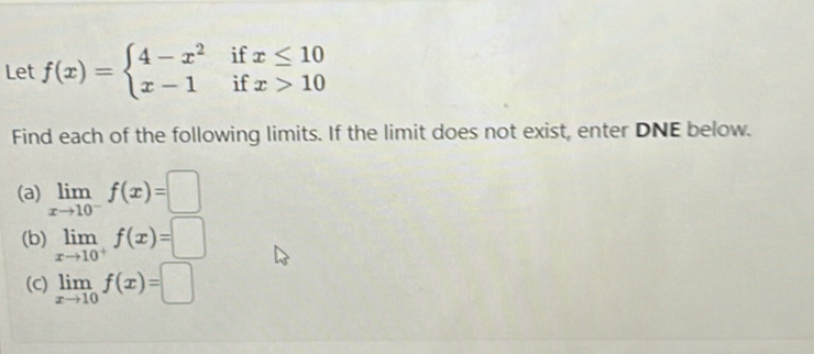 Let f(x)=beginarrayl 4-x^2ifx≤ 10 x-1ifx>10endarray.
Find each of the following limits. If the limit does not exist, enter DNE below. 
(a) limlimits _xto 10^-f(x)=□
(b) limlimits _xto 10^+f(x)=□
(C) limlimits _xto 10f(x)=□