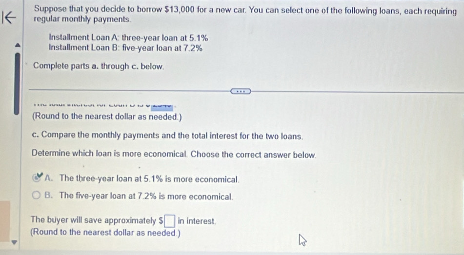 Suppose that you decide to borrow $13,000 for a new car. You can select one of the following loans, each requiring
regular monthly payments.
Installment Loan A: three-year loan at 5.1%
Installment Loan B: five-year loan at 7.2%
Complete parts a. through c. below.
(Round to the nearest dollar as needed.)
c. Compare the monthly payments and the total interest for the two loans.
Determine which loan is more economical. Choose the correct answer below.
A. The three-year loan at 5.1% is more economical.
B. The five-year loan at 7.2% is more economical.
The buyer will save approximately $ □ in interest
(Round to the nearest dollar as needed.)