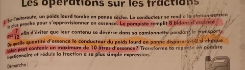 Les opérations sur les fractions 
se l'autoroute, un poids lourd tombe en panne sèche. Le conducteur se rend à la station-service 
le plus proche pour s'approvisionner en essence. Le pompiste remplit 8 bidons d'essence 
ow  7/12  afin d'éviter que leur contenu se déverse dans sa camionnette pendant le transport 
De quelle quantité d'essence le conducteur du poids lourd en panne disposere-t-il si chaque 
den peut contenir un maximum de 10 litres d'essence? Transforme ta réporse en nombre 
fractionnaire et réduis la fraction à sa plus simple expression: 
Démarche :