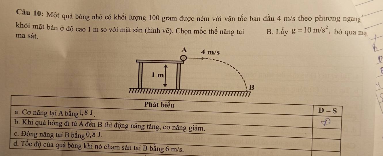 Một quả bóng nhỏ có khối lượng 100 gram được ném với vận tốc ban đầu 4 m/s theo phương ngang
khỏi mặt bàn ở độ cao 1 m so với mặt sàn (hình vẽ). Chọn mốc thế năng tại B. Lấy g=10m/s^2 , bỏ qua mọ
ma sát.