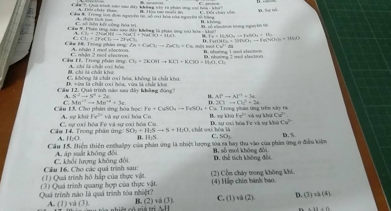 B. neutron C. proton. D. cation
Cầu 7. Quả trình nào sau đây không xây ra phân ứng oxi hóa - khử?
A. Đốt cháy than B. Hòa tan muồi ăn C. Đốt cháy cồn
D. Sự nỗ
Câu 8. Trong ion đơn nguyên tử, số oxi hóa của nguyên tổ băng
A. điện tích ion B. không
C. số liên kết cộng hóa trị
Cầu 9. Phân ứng nào sau đây không là phân ứng oxi hó Cl_2+2NaOHto NaCl+NaClO+H_2O. a-khir D. số electron trong nguyên tử
A.
7
C. Cl_2+2FeCl_2to 2FeCl_3.
B. Fe+H_2SO_4to FeSO_4+H_2.
D. Fe(OH)_3+3HNO_3to Fe(NO_3)_3+3H_2O
Câu 10. Trong phân ứng Zn+CuCl_2to ZnCl_2+Cu,molCu^(2+) đã
A. nhận 1 mol electron.
C. nhận 2 mol electron B. nhường 1 mol electron.
Câu 11. Trong phản ứng: Cl_2+2KOHto KCl+KClO+H_2O,Cl_2 D. nhường 2 mol electron
A. chỉ là chất oxi hóa
B. chi là chất khử
C. không là chất oxỉ hóa, không là chất khử
D. vừa là chất oxi hóa, vừa là chất khử
Cầu 12. Quá trình nào sau đây không đúng?
A. S^(-2)to S^0+2e. B. Al^0to Al^(+3)+3e
C. Mn^(+7)to Mn^(+4)+3e. D. 2Cl^-to Cl_2^(0+2e.
Câu 13. Cho phản ứng hóa học: Fe+CuSO_4)to FeSO_4+Cu 1. Trong phản ứng trên xảy ra
A. sự khử Fe^(2+) và sự oxi hóa Cu. B. sự khử Fe^(2+) và sự khử Cu^(2+).
C. sự oxi hóa Fe và sự oxi hóa Cu. D. sự oxi hóa Fe và sự khử Cu^(2+)
Câu 14. Trong phản ứng: SO_2+H_2Sto S+H_2O , chất oxi hóa là D. S.
A. H_2O.
B. H_2S. C. SO_2.
Cầu 15. Biến thiên enthalpy của phản ứng là nhiệt lượng tòa ra hay thu vào của phản ứng ở điều kiện
A. áp suất không đổi.
B. số mol không đổi.
C. khối lượng không đổi. D. thể tích không đổi.
Câu 16, Cho các quá trình sau:
(1) Quá trình hô hấp của thực vật. (2) Cồn cháy trong không khí.
(3) Quá trình quang hợp của thực vật. (4) Hấp chín bánh bao.
Quá trình nào là quá trình tỏa nhiệt?
A. (1) vå (3). B. (2) và (3). C. (1) và (2). D. (3) và (4).
a  n hiệ t có giả trị AH H!= 0
n